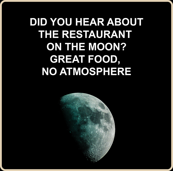 Did you hear about the restaurant on the moon? Great food, no atmosphere.